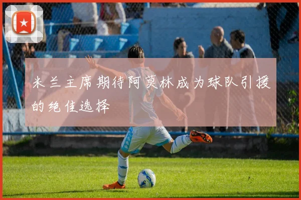 米兰主席期待阿莫林成为球队引援的绝佳选择