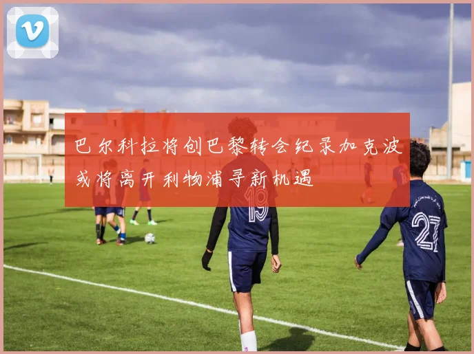 巴尔科拉将创巴黎转会纪录加克波或将离开利物浦寻新机遇