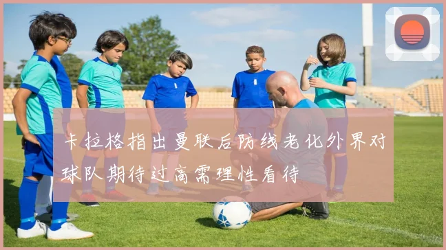 卡拉格指出曼联后防线老化外界对球队期待过高需理性看待
