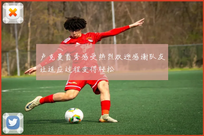 卢克曼首秀感受热烈欢迎感谢队友让适应过程变得轻松