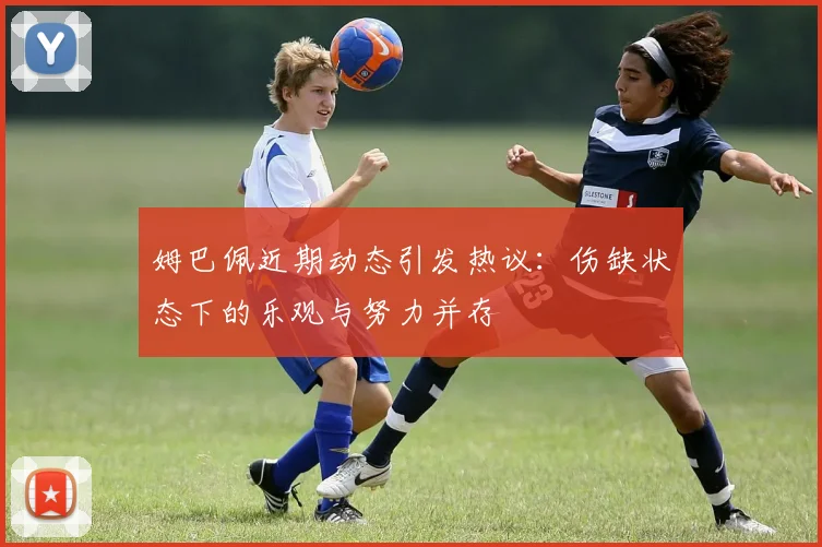 姆巴佩近期动态引发热议：伤缺状态下的乐观与努力并存
