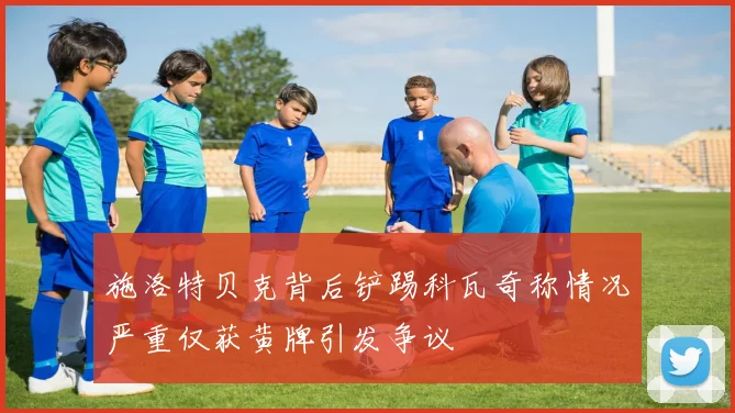施洛特贝克背后铲踢科瓦奇称情况严重仅获黄牌引发争议