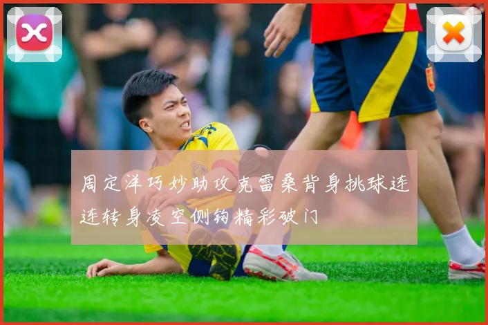 周定洋巧妙助攻克雷桑背身挑球连连转身凌空侧钩精彩破门