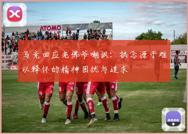 马竞回应老佛爷嘲讽：执念源于难以释怀的精神困扰与追求