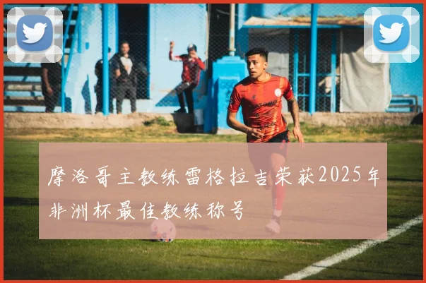 摩洛哥主教练雷格拉吉荣获2025年非洲杯最佳教练称号