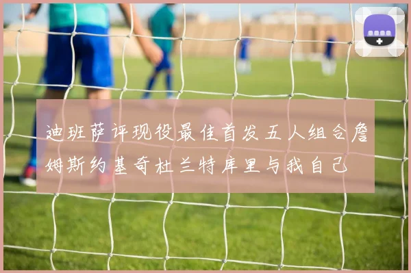迪班萨评现役最佳首发五人组合詹姆斯约基奇杜兰特库里与我自己