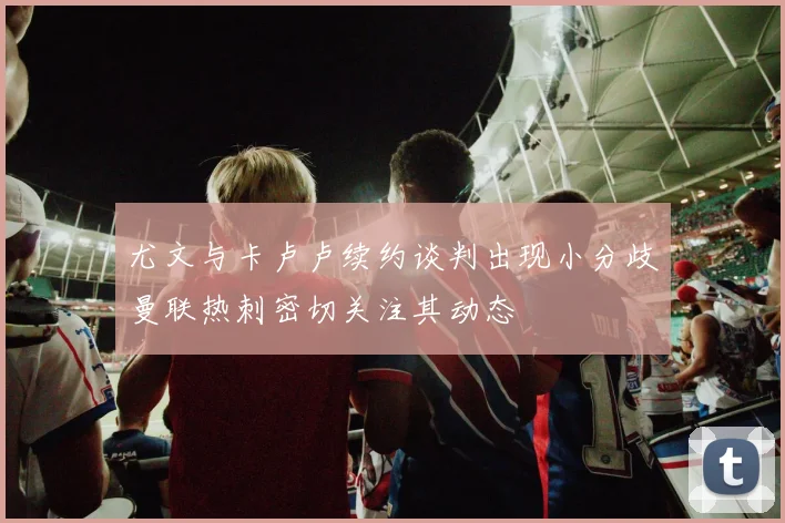 尤文与卡卢卢续约谈判出现小分歧曼联热刺密切关注其动态