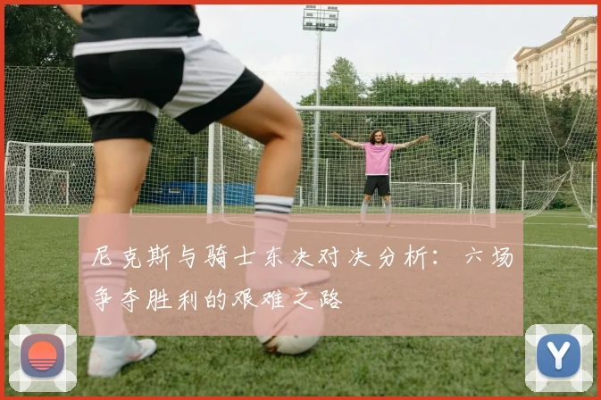 尼克斯与骑士东决对决分析：六场争夺胜利的艰难之路