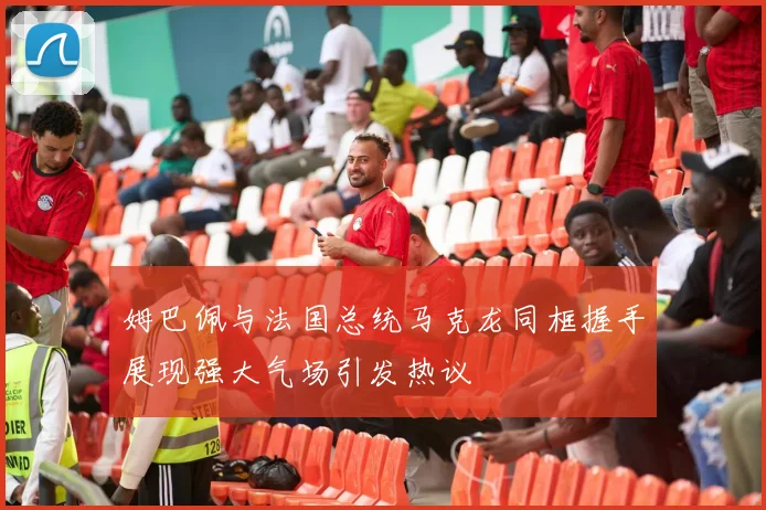 姆巴佩与法国总统马克龙同框握手展现强大气场引发热议